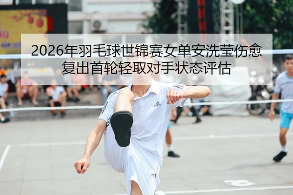 2026年羽毛球世锦赛女单安洗莹伤愈复出首轮轻取对手状态评估